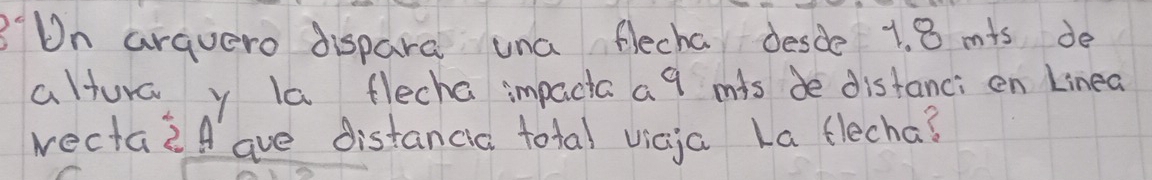 Dn arquero dispara una flecha desde 1. 8 mis de 
altura y la flecha impacta a 9 mis de distanci en Linea 
wectazA ave distancia total vicja La flecha?