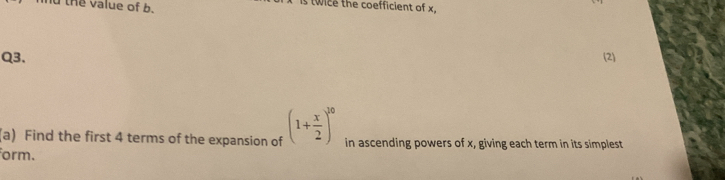 nd the value of b. 
is twice the coefficient of x, 
Q3. (2) 
(a) Find the first 4 terms of the expansion of (1+ x/2 )^10 in ascending powers of x, giving each term in its simplest 
form.