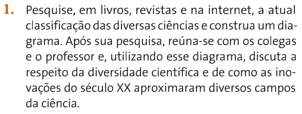 Pesquise, em livros, revistas e na internet, a atual 
classificação das diversas ciências e construa um dia- 
grama. Após sua pesquisa, reúna-se com os colegas 
e o professor e, utilizando esse diagrama, discuta a 
respeito da diversidade científica e de como as ino- 
vações do século XX aproximaram diversos campos 
da ciência.