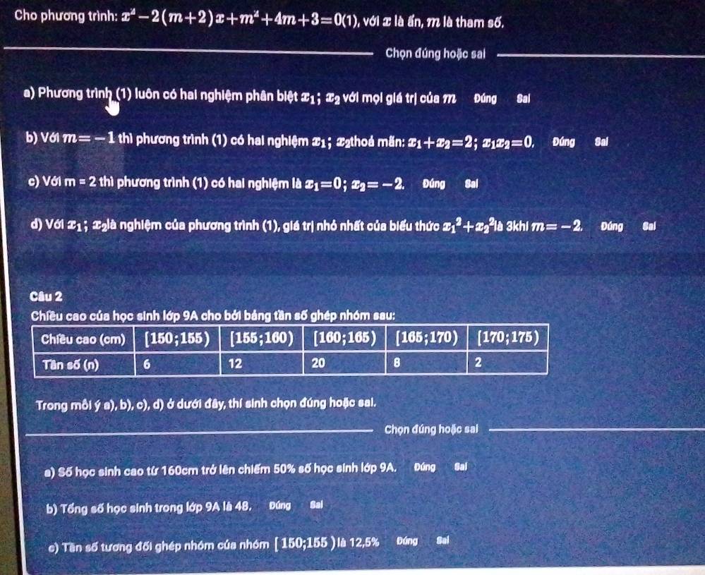 Cho phương trình: x^2-2(m+2)x+m^2+4m+3=0(1), , với x là ẩn, m là tham số.
_
Chọn đúng hoặc sai_
a) Phương trình (1) luôn có hai nghiệm phân biệt x_1; 45° : với mọi giá trị của M Đúng Sai
b) Vớl m=-1 thì phương trình (1) có hai nghiệm x_1; 22thoả mãn: x_1+x_2=2; x x_2=0. Đúng Sai
c) Với m=2th1 phương trình (1) có hai nghiệm là x_1=0;x_2=-2. Đúng Sal
d) Với x_1; ngià nghiệm của phương trình (1), giá trị nhỏ nhất của biểu thức x_1^2+x_2^2ib 3khi m=-2. Đúng Gal
Câu 2
Chiều cao của học sinh lớp 9A cho bởi bảng tần số ghép nhóm sau:
Trong mỗi ý a), b), c), d) ở dưới đây, thí sinh chọn đúng hoặc sai.
__
Chọn đúng hoặc sai
a) Số học sinh cao từ 160cm trở lên chiếm 50% số học sinh lớp 9A. Đúng Sai
b) Tổng số học sinh trong lớp 9A là 48, Đúng Sai
e) Tần số tương đối ghép nhóm của nhóm [ 150;155 ) là 12,5% Đúng Sai