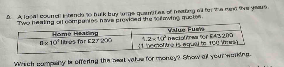 A local council intends to bulk buy large quantities of heating oil for the next five years.
Two heating oil companies have provided the following quotes.
Which company is offering the best value for money? Show all your working.