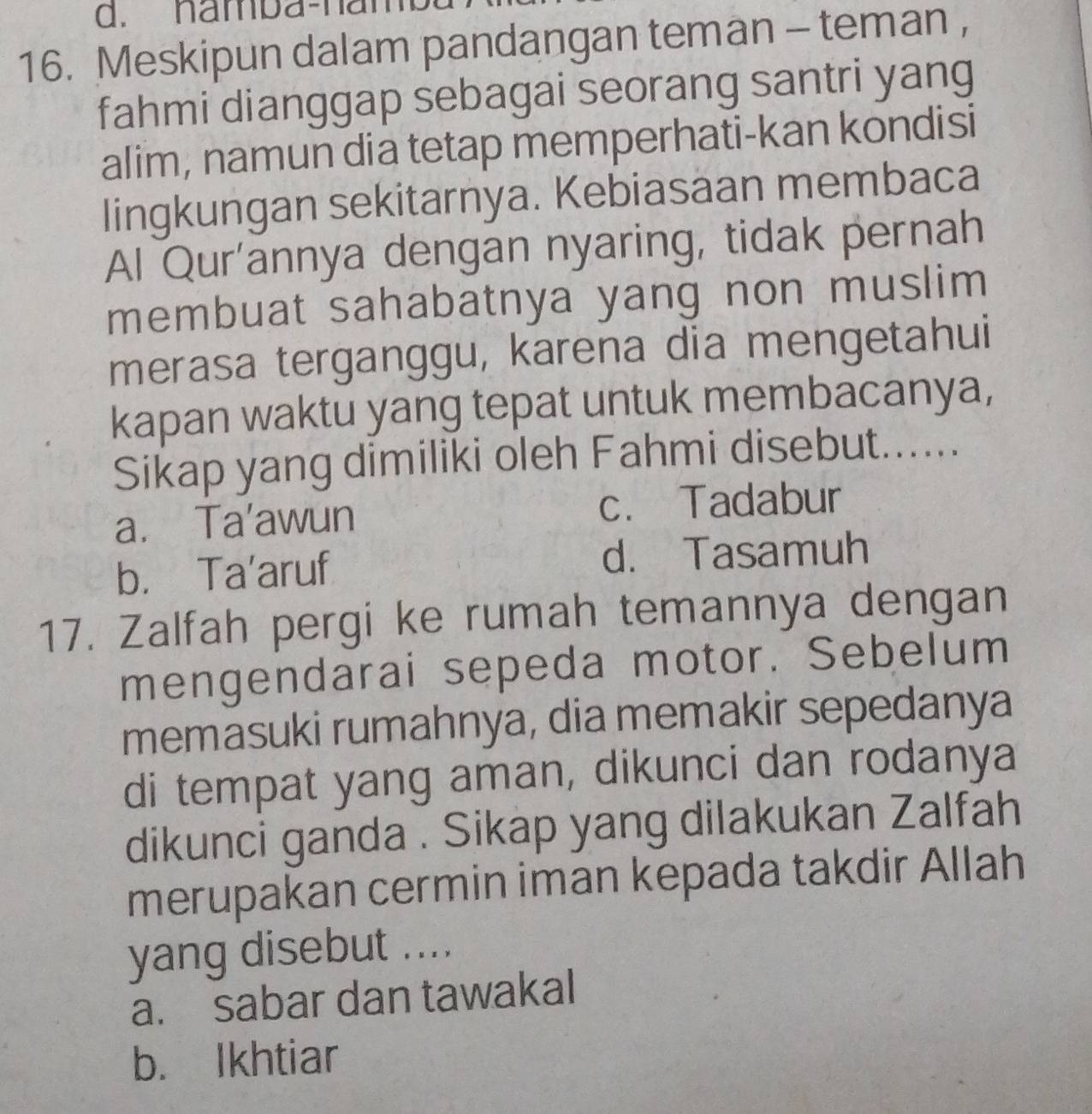 namba-nam
16. Meskipun dalam pandangan teman - teman ,
fahmi dianggap sebagai seorang santri yang
alim, namun dia tetap memperhati-kan kondisi
lingkungan sekitarnya. Kebiasaan membaca
Al Qur'annya dengan nyaring, tidak pernah
membuat sahabatnya yang non muslim
merasa terganggu, karena dia mengetahui
kapan waktu yang tepat untuk membacanya,
Sikap yang dimiliki oleh Fahmi disebut......
a. Ta’awun c. Tadabur
b. Ta’aruf d. Tasamuh
17. Zalfah pergi ke rumah temannya dengan
mengendarai sepeda motor. Sebelum
memasuki rumahnya, dia memakir sepedanya
di tempat yang aman, dikunci dan rodanya
dikunci ganda . Sikap yang dilakukan Zalfah
merupakan cermin iman kepada takdir Allah
yang disebut ....
a. sabar dan tawakal
b. Ikhtiar