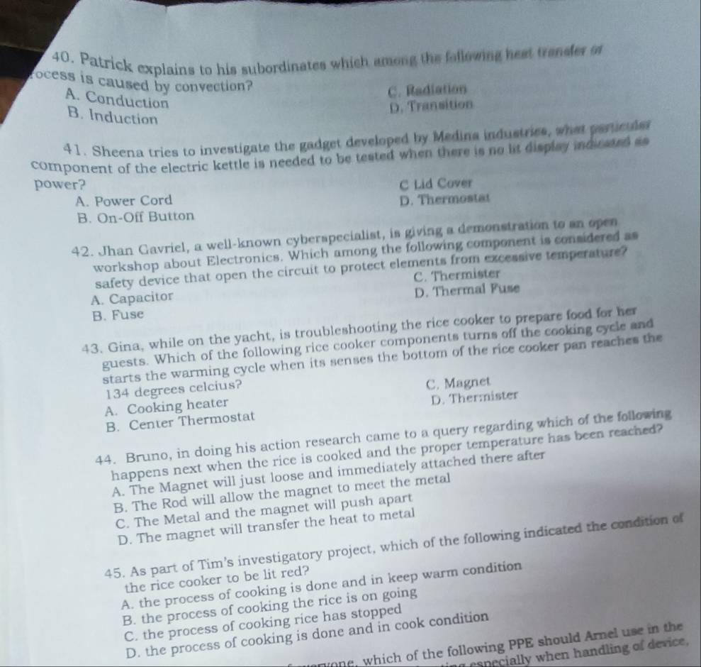 Patrick explains to his subordinates which smong the following heat trender or
rocess is caused by convection?
C. Radiation
A. Conduction
D. Transition
B. Induction
41. Sheena tries to investigate the gadget developed by Medina industries, what particulsr
component of the electric kettle is needed to be tested when there is no lit display indicaed a
power? C Lid Cover
A. Power Cord
B. On-Off Button D. Thermostat
42. Jhan Gavriel, a well-known cyberspecialist, is giving a demonstration to an open
workshop about Electronics. Which among the following component is considered as
safety device that open the circuit to protect elements from excessive temperature?
C. Thermister
A. Capacitor
B. Fuse D. Thermal Fuse
43. Gina, while on the yacht, is troubleshooting the rice cooker to prepare food for her
guests. Which of the following rice cooker components turns off the cooking cycle and
starts the warming cycle when its senses the bottom of the rice cooker pan reaches the
134 degrees celcius? C. Magnet
A. Cooking heater
B. Center Thermostat D. Thermister
44. Bruno, in doing his action research came to a query regarding which of the following
happens next when the rice is cooked and the proper temperature has been reached?
A. The Magnet will just loose and immediately attached there after
B. The Rod will allow the magnet to meet the metal
C. The Metal and the magnet will push apart
D. The magnet will transfer the heat to metal
45. As part of Tim’s investigatory project, which of the following indicated the condition of
the rice cooker to be lit red?
A. the process of cooking is done and in keep warm condition
B. the process of cooking the rice is on going
C. the process of cooking rice has stopped
D. the process of cooking is done and in cook condition
one, which of the following PPE should Arnel use in the
peci when handling of device,
