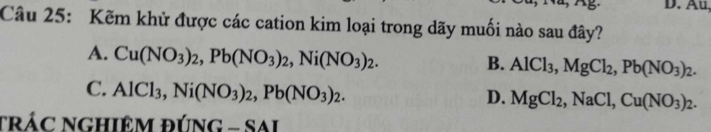 Au,
Câu 25: Kẽm khử được các cation kim loại trong dãy muối nào sau đây?
A. Cu(NO_3)_2, Pb(NO_3)_2, Ni(NO_3)_2.
B. AlCl_3, MgCl_2, Pb(NO_3)_2.
C. AlCl_3, Ni(NO_3)_2, Pb(NO_3)_2.
D. MgCl_2, NaCl, Cu(NO_3)_2. 
tRÁC NGHIÊM đÚNG - SAI