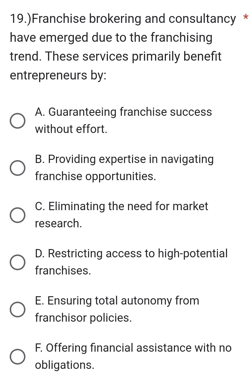 19.)Franchise brokering and consultancy *
have emerged due to the franchising
trend. These services primarily benefit
entrepreneurs by:
A. Guaranteeing franchise success
without effort.
B. Providing expertise in navigating
franchise opportunities.
C. Eliminating the need for market
research.
D. Restricting access to high-potential
franchises.
E. Ensuring total autonomy from
franchisor policies.
F. Offering financial assistance with no
obligations.