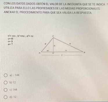 CON LOS DATOS DADOS OBTÊN EL VALOR DE LA INCÓGNITA QUE SE TE INDICA *
UTILIZA PARA ELLO LAS PROPIEDADES DE LAS MEDIAS PROPORCIONALES.
ANEXAR EL PROCEDIMIENTO PARA QUE SEA VÁLIDA LA RESPUESTA.
h^2=mn:b^2 an; a^2=nc
c=16
n=9
a= 7
a) - 144
b) 12
c) 144
d) -12