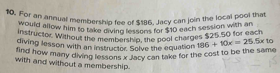 For an annual membership fee of $186, Jacy can join the local pool that 
would allow him to take diving lessons for $10 each session with an 
instructor. Without the membership, the pool charges $25.50 for each 
diving lesson with an instructor. Solve the equation 186+10x=25.5x
to 
find how many diving lessons x Jacy can take for the cost to be the same 
with and without a membership.