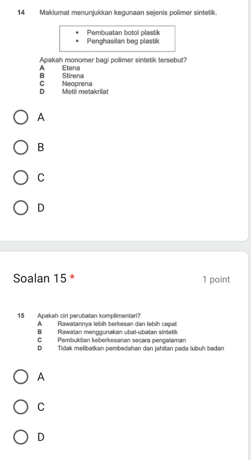 Maklumat menunjukkan kegunaan sejenis polimer sintetik.
Pembuatan botol plastik
Penghasilan beg plastik
Apakah monomer bagi polimer sintetik tersebut?
A Etena
B Stirena
C Neoprena
D Metil metakrilat
A
B
C
D
Soalan 15 * 1 point
15 Apakah ciri perubatan komplimentari?
A Rawatannya lebih berkesan dan lebih cepat
B Rawatan menggunakan ubat-ubatan sintetik
C Pembuktian keberkesanan secara pengalaman
D Tidak melibatkan pembedahan dan jahitan pada tubuh badan
A
C
D