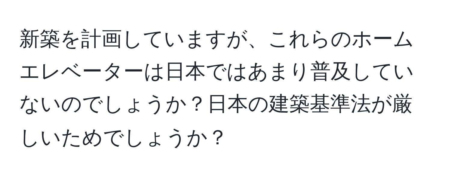 新築を計画していますが、これらのホームエレベーターは日本ではあまり普及していないのでしょうか？日本の建築基準法が厳しいためでしょうか？