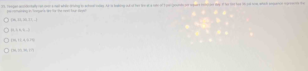 Teegan accidentally ran over a nail while driving to school today. Air is leaking out of her tire at a rate of 3 psi (pounds per square inch) per day. If her tire has 36 psi now, which sequence represents the
psi remaining in Teegan's tire for the next four days?
 36,33,30,27,...
 0,3,6,9,...)
 36,12,4,0.75
 36,33,30,27