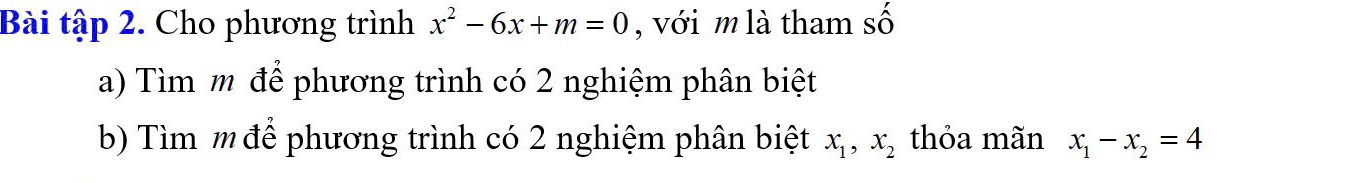 Bài tập 2. Cho phương trình x^2-6x+m=0 , với m là tham số
a) Tìm m để phương trình có 2 nghiệm phân biệt
b) Tìm mđể phương trình có 2 nghiệm phân biệt x_1, x_2 thỏa mãn x_1-x_2=4