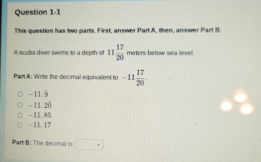 This question has two parts. First, answer Part A, then, answer Part B.
A scuba diver swims to a depth of 11 17/20  meters below sea level.
Part A: Write the decimal equivalent to -11 17/20 .
-11.overline 9
-11.20
-11.85
−11. 17
Part B: The decimal is □.