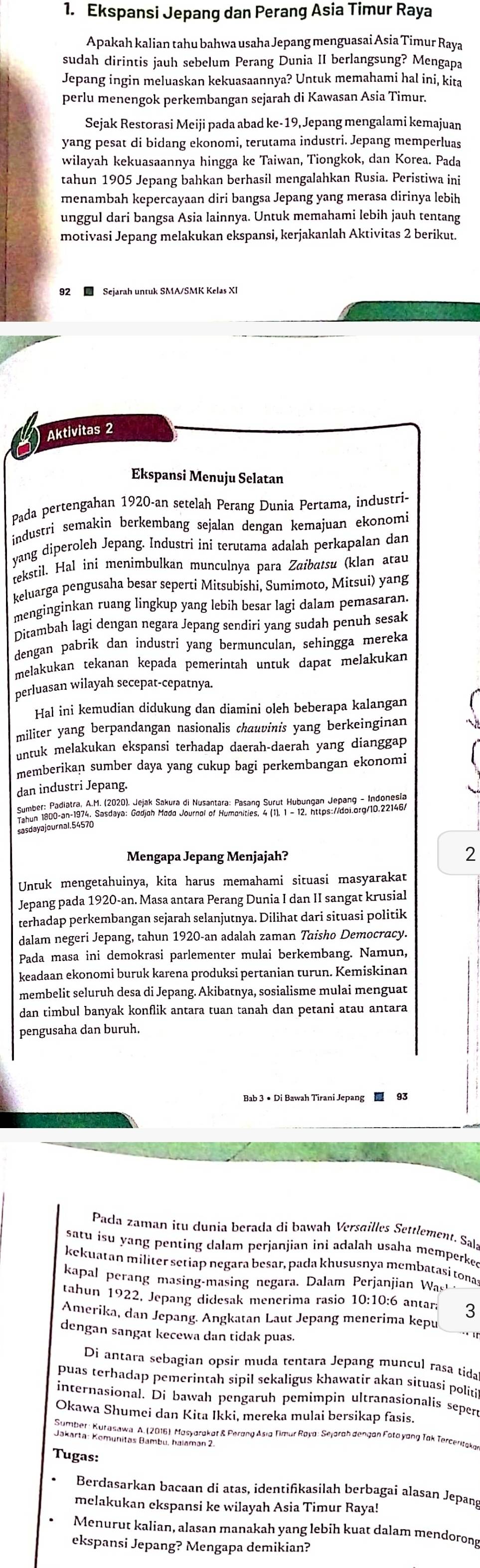 Ekspansi Jepang dan Perang Asia Timur Raya
Apakah kalian tahu bahwa usaha Jepang menguasai Asia Timur Raya
sudah dirintis jauh sebelum Perang Dunia II berlangsung? Mengapa
Jepang ingin meluaskan kekuasaannya? Untuk memahami hal ini, kita
perlu menengok perkembangan sejarah di Kawasan Asia Timur.
Sejak Restorasi Meiji pada abad ke-19, Jepang mengalami kemajuan
yang pesat di bidang ekonomi, terutama industri. Jepang memperluas
wilayah kekuasaannya hingga ke Taiwan, Tiongkok, dan Korea. Pada
tahun 1905 Jepang bahkan berhasil mengalahkan Rusia. Peristiwa ini
menambah kepercayaan diri bangsa Jepang yang merasa dirinya lebih
unggul dari bangsa Asia lainnya. Untuk memahami lebih jauh tentang
motivasi Jepang melakukan ekspansi, kerjakanlah Aktivitas 2 berikut.
* Sejarah untuk SMA/SMK Kelas XI
Aktivitas 2
Ekspansi Menuju Selatan
Pada pertengahan 1920-an setelah Perang Dunia Pertama, industri-
industri semakin berkembang sejalan dengan kemajuan ekonomi
yang diperoleh Jepang. Industri ini terutama adalah perkapalan dan
tekstil. Hal ini menimbulkan munculnya para Zaibatsu (klan atau
keluarga pengusaha besar seperti Mitsubishi, Sumimoto, Mitsui) yang
menginginkan ruang lingkup yang lebih besar lagi dalam pemasaran.
Ditambah lagi dengan negara Jepang sendiri yang sudah penuh sesak
dengan pabrik dan industri yang bermunculan, sehingga mereka
melakukan tekanan kepada pemerintah untuk dapat melakukan
perluasan wilayah secepat-cepatnya.
Hal ini kemudian didukung dan diamini oleh beberapa kalangan
militer yang berpandangan nasionalis chauvinis yang berkeinginan
untuk melakukan ekspansi terhadap daerah-daerah yang dianggap
memberikan sumber daya yang cukup bagi perkembangan ekonomi
dan industri Jepang.
sasdayajournal.54570
Mengapa Jepang Menjajah? 2
Untuk mengetahuinya, kita harus memahami situasi masyarakat
Jepang pada 1920-an. Masa antara Perang Dunia I dan II sangat krusial
terhadap perkembangan sejarah selanjutnya. Dilihat dari situasi politik
dalam negeri Jepang, tahun 1920-an adalah zaman Taisho Democracy.
Pada masa ini demokrasi parlementer mulai berkembang. Namun,
keadaan ekonomi buruk karena produksi pertanian turun. Kemiskinan
membelit seluruh desa di Jepang. Akibatnya, sosialisme mulai menguat
dan timbul banyak konflik antara tuan tanah dan petani atau antara
pengusaha dan buruh.
Bab 3 • Di Bawah Tirani Jepang  93
Pada zaman itu dunia berada di bawah Versailles Settlement. Sala
satu isu yang penting dalam perjanjian ini adalah usaha memperked
kekuatan militer setiap negara besar, pada khususnya membatasi tona
kapal perang masing-masing negara. Dalam Perjanjian Was 
tahun 1922, Jepang didesak menerima rasio 10:10:6 antara 3
Amerika, dan Jepang. Angkatan Laut Jepang menerima kepu
dengan sangat kecewa dan tidak puas.
Di antara sebagian opsir muda tentara Jepang muncul rasa tida
puas terhadap pemerintah sipil sekaligus khawatir akan situasi politi
internasional. Di bawah pengaruh pemimpin ultranasionalis sepen
Okawa Shumei dan Kita Ikki, mereka mulai bersikap fasis.
Tugas:
Berdasarkan bacaan di atas, identifikasilah berbagai alasan Jepang
melakukan ekspansi ke wilayah Asia Timur Raya!
Menurut kalian, alasan manakah yang lebih kuat dalam mendorong
ekspansi Jepang? Mengapa demikian?