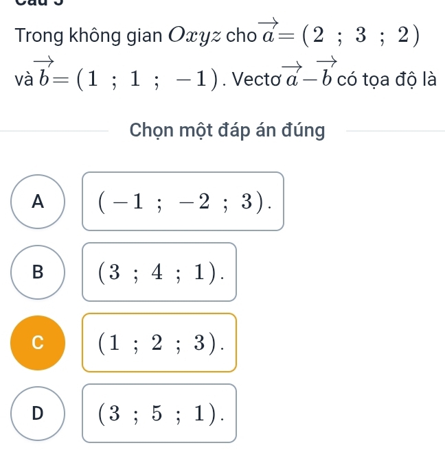 Trong không gian Oxyz cho vector a=(2;3;2)
vavector b=(1;1;-1). Vectơ vector a-vector b có tọa độ là
Chọn một đáp án đúng
A (-1;-2;3).
B (3;4;1).
C (1;2;3).
D (3;5;1).