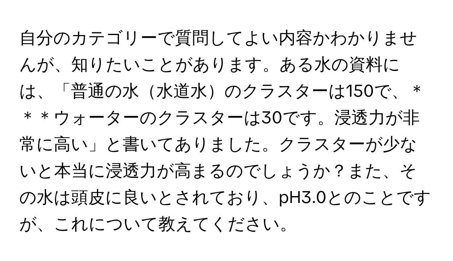 自分のカテゴリーで質問してよい内容かわかりませんが、知りたいことがあります。ある水の資料には、「普通の水水道水のクラスターは150で、＊＊＊ウォーターのクラスターは30です。浸透力が非常に高い」と書いてありました。クラスターが少ないと本当に浸透力が高まるのでしょうか？また、その水は頭皮に良いとされており、pH3.0とのことですが、これについて教えてください。