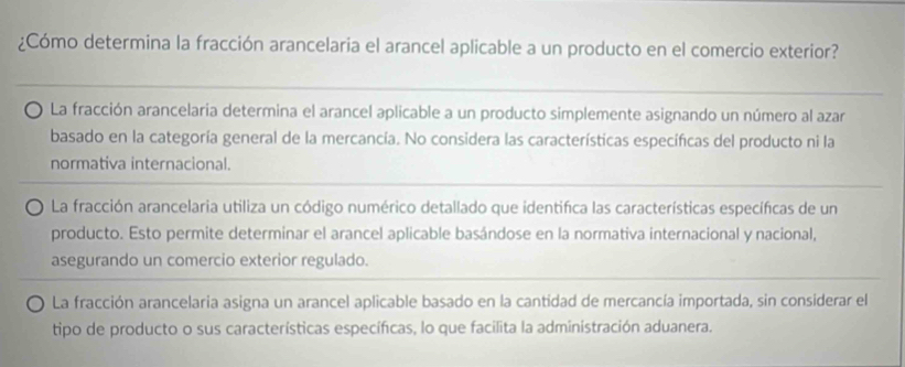 ¿Cómo determina la fracción arancelaria el arancel aplicable a un producto en el comercio exterior?
La fracción arancelaria determina el arancel aplicable a un producto simplemente asignando un número al azar
basado en la categoría general de la mercancía. No considera las características específicas del producto ni la
normativa internacional.
La fracción arancelaria utiliza un código numérico detallado que identifica las características específicas de un
producto. Esto permite determinar el arancel aplicable basándose en la normativa internacional y nacional,
asegurando un comercio exterior regulado.
La fracción arancelaria asigna un arancel aplicable basado en la cantidad de mercancía importada, sin considerar el
tipo de producto o sus características específicas, lo que facilita la administración aduanera.