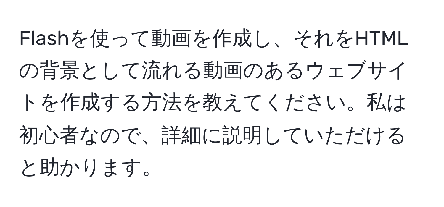 Flashを使って動画を作成し、それをHTMLの背景として流れる動画のあるウェブサイトを作成する方法を教えてください。私は初心者なので、詳細に説明していただけると助かります。