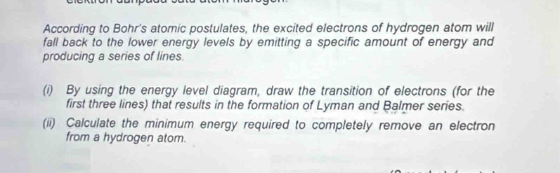 According to Bohr's atomic postulates, the excited electrons of hydrogen atom will 
fall back to the lower energy levels by emitting a specific amount of energy and 
producing a series of lines. 
(i) By using the energy level diagram, draw the transition of electrons (for the 
first three lines) that results in the formation of Lyman and Balmer series. 
(ii) Calculate the minimum energy required to completely remove an electron 
from a hydrogen atom.