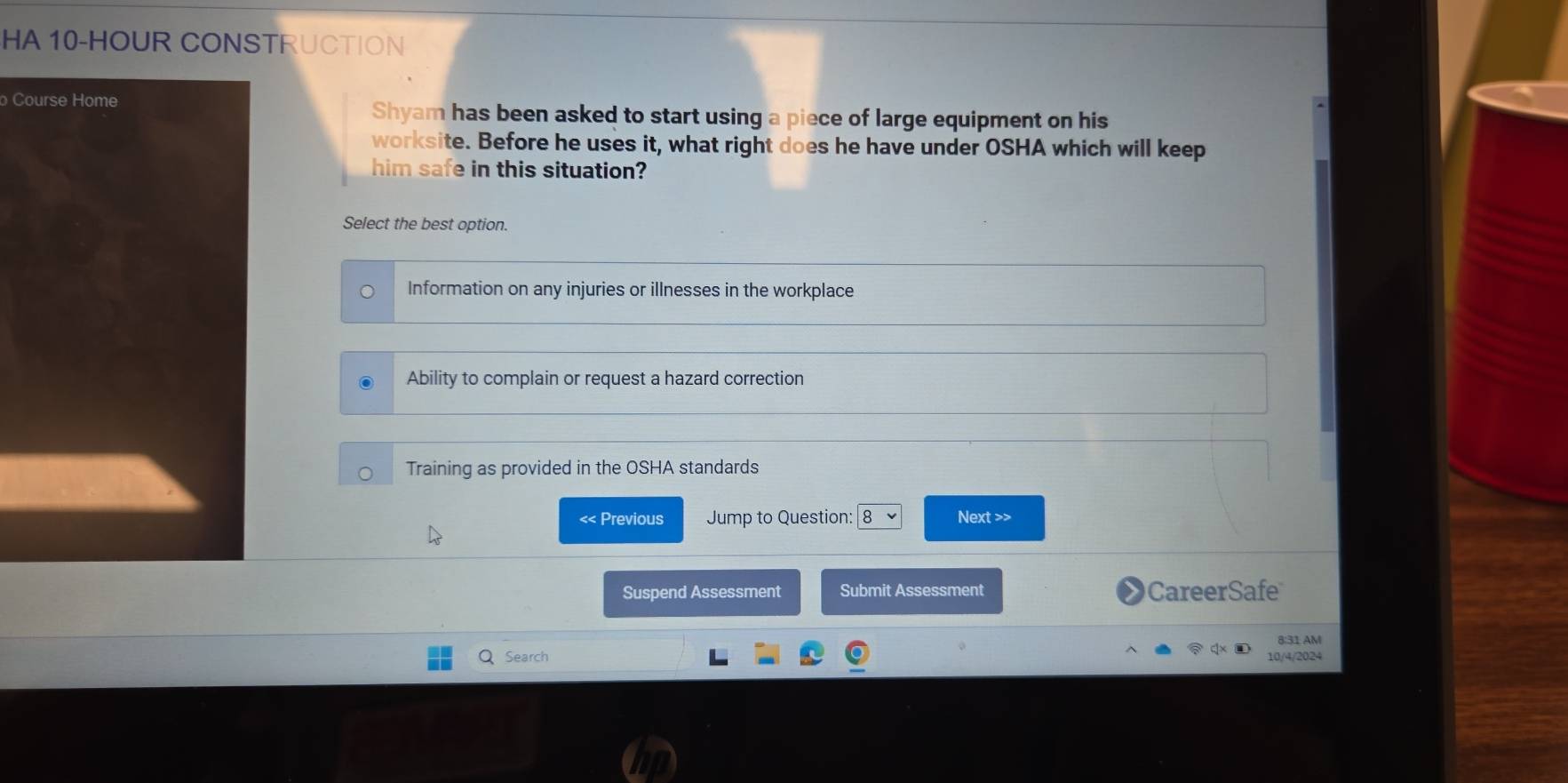 HA 10-HOUR CONSTRUCTION
Course HomeShyam has been asked to start using a piece of large equipment on his
worksite. Before he uses it, what right does he have under OSHA which will keep
him safe in this situation?
Select the best option.
Information on any injuries or illnesses in the workplace
Ability to complain or request a hazard correction
Training as provided in the OSHA standards
<< Previous Jump to Question: 8 Next >>
Suspend Assessment Submit Assessment CareerSafe
8:31 AM
Search 10/4/2024