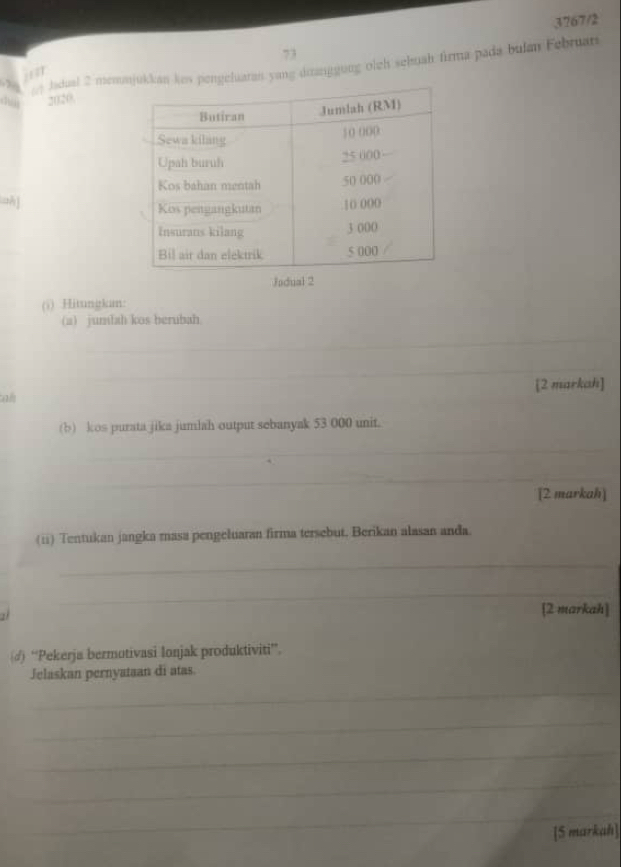 3767/2 
73 
ladual 2 memjukkan kes pengeluaran yang dianggung olch sehuah firma pada bulan Februar 
: :1 
d 2020. 
a] 
Jad 
(i) .Hitungkam: 
(a) junlah kos berubah 
_ 
_ 
a [2 markah] 
(b) kos purata jika jumlah output sebanyak 53 000 unit. 
_ 
_ 
[2 markah] 
(ii) Tentukan jangka masa pengeluaran firma tersebut. Berikan alasan anda. 
_ 
_ 
[2 markah] 
(♂) “Pekerja bermotivasi lonjak produktiviti”. 
Jelaskan pernyataan di atas. 
_ 
_ 
_ 
_ 
_ 
[S markah]