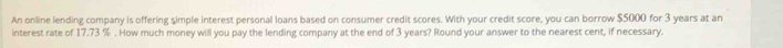 An online lending company is offering simple interest personal loans based on consumer credit scores. With your credit score, you can borrow $5000 for 3 years at an 
interest rate of 17.73 %. How much money will you pay the lending company at the end of 3 years? Round your answer to the nearest cent, if necessary.