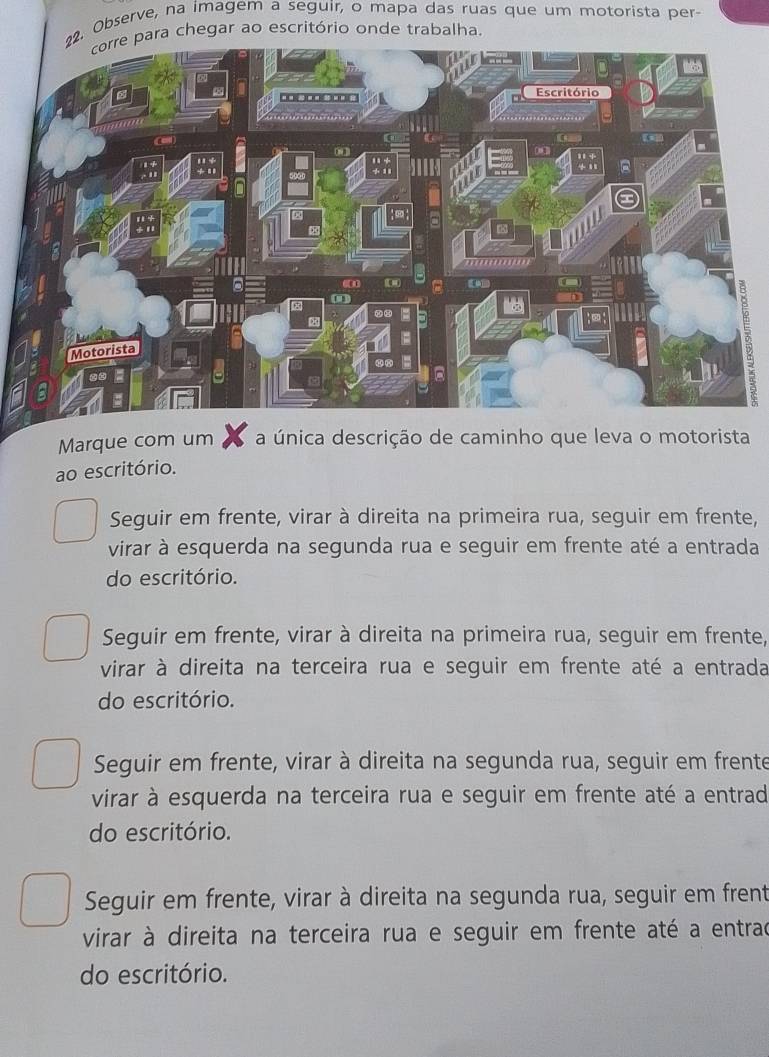 Observe, na imagem a seguir, o mapa das ruas que um motorista per-
chegar ao escritório onde trabalha.
Marque com um a única descrição de caminho que leva o motorista
ao escritório.
Seguir em frente, virar à direita na primeira rua, seguir em frente,
virar à esquerda na segunda rua e seguir em frente até a entrada
do escritório.
Seguir em frente, virar à direita na primeira rua, seguir em frente,
virar à direita na terceira rua e seguir em frente até a entrada
do escritório.
Seguir em frente, virar à direita na segunda rua, seguir em frente
virar à esquerda na terceira rua e seguir em frente até a entrad
do escritório.
Seguir em frente, virar à direita na segunda rua, seguir em frent
virar à direita na terceira rua e seguir em frente até a entrad
do escritório.