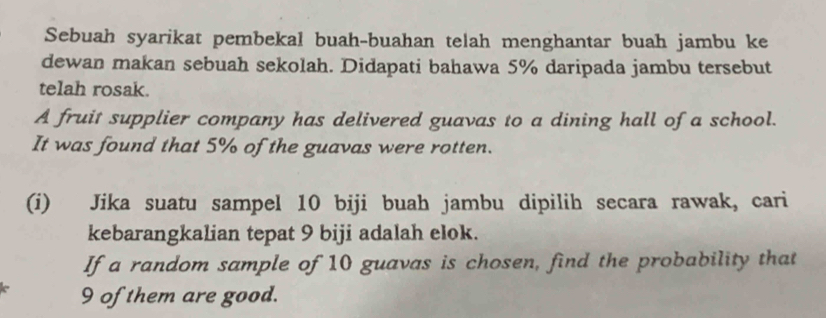 Sebuah syarikat pembekal buah-buahan telah menghantar buah jambu ke 
dewan makan sebuah sekolah. Didapati bahawa 5% daripada jambu tersebut 
telah rosak. 
A fruit supplier company has delivered guavas to a dining hall of a school. 
It was found that 5% of the guavas were rotten. 
(i) Jika suatu sampel 10 biji buah jambu dipilih secara rawak, cari 
kebarangkalian tepat 9 biji adalah elok. 
If a random sample of 10 guavas is chosen, find the probability that
9 of them are good.