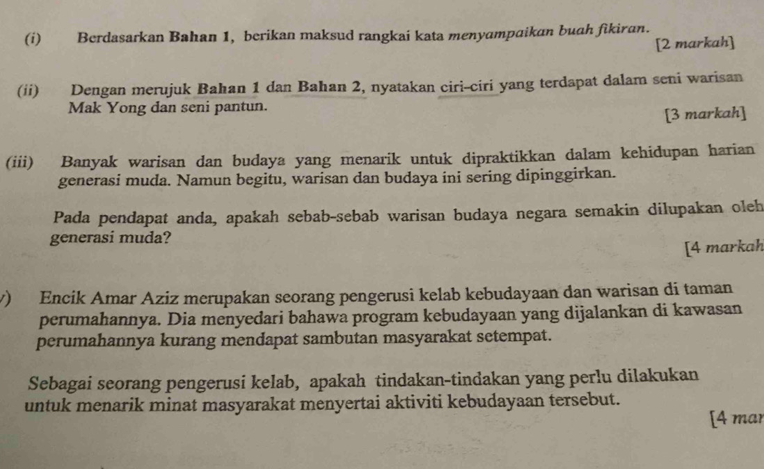 Berdasarkan Bahan 1, berikan maksud rangkai kata menyampaikan buah fikiran. 
[2 markah] 
(ii) Dengan merujuk Bahan 1 dan Bahan 2, nyatakan ciri-ciri yang terdapat dalam seni warisan 
Mak Yong dan seni pantun. 
[3 markah] 
(iii) Banyak warisan dan budaya yang menarik untuk dipraktikkan dalam kehidupan harian 
generasi muda. Namun begitu, warisan dan budaya ini sering dipinggirkan. 
Pada pendapat anda, apakah sebab-sebab warisan budaya negara semakin dilupakan oleh 
generasi muda? 
[4 markah 
v) Encik Amar Aziz merupakan seorang pengerusi kelab kebudayaan dan warisan di taman 
perumahannya. Dia menyedari bahawa program kebudayaan yang dijalankan di kawasan 
perumahannya kurang mendapat sambutan masyarakat setempat. 
Sebagai seorang pengerusi kelab, apakah tindakan-tindakan yang perlu dilakukan 
untuk menarik minat masyarakat menyertai aktiviti kebudayaan tersebut. 
[4 mar