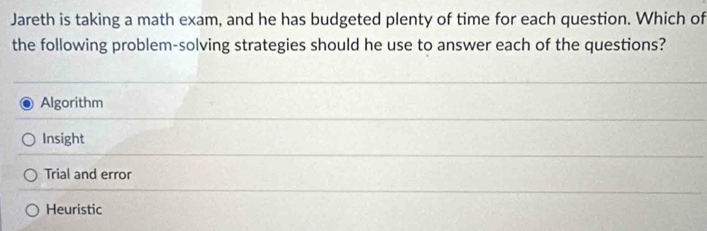 Jareth is taking a math exam, and he has budgeted plenty of time for each question. Which of
the following problem-solving strategies should he use to answer each of the questions?
Algorithm
Insight
Trial and error
Heuristic