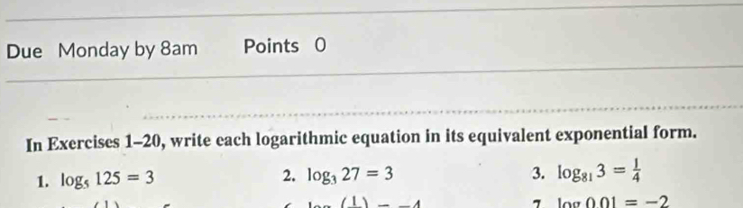 Due Monday by 8am Points 0 
In Exercises 1-20, write each logarithmic equation in its equivalent exponential form. 
1. log _5125=3 log _327=3 3. log _813= 1/4 
2.
(1)=-4
7 log 001=-2