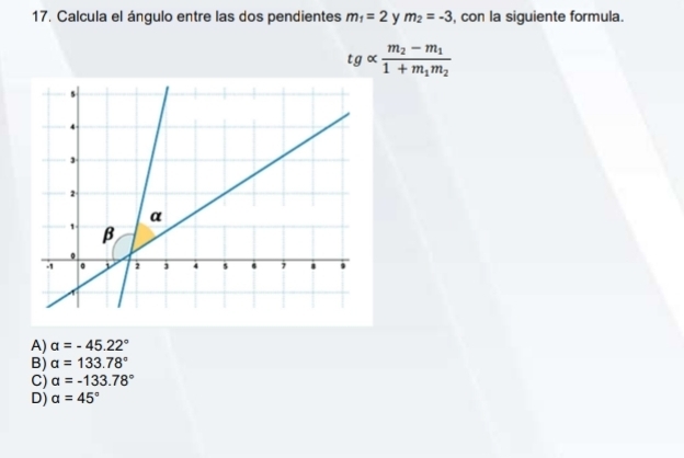 Calcula el ángulo entre las dos pendientes m_1=2 m_2=-3 , con la siguiente formula.
tgalpha frac m_2-m_11+m_1m_2
A) alpha =-45.22°
B) alpha =133.78°
C) alpha =-133.78°
D) alpha =45°