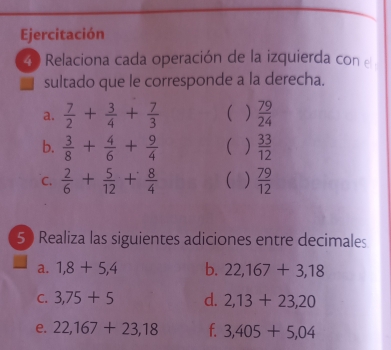 Ejercitación 
40 Relaciona cada operación de la izquierda con 
sultado que le corresponde a la derecha. 
a.  7/2 + 3/4 + 7/3  )  79/24 
b.  3/8 + 4/6 + 9/4   33/12 
C.  2/6 + 5/12 + 8/4   )  79/12 
50 Realiza las siguientes adiciones entre decimales 
a. 1,8+5,4 b. 22,167+3,18
C. 3,75+5 d. 2,13+23,20
e. 22,167+23,18 f. 3,405+5,04