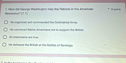 How did George Washington help the Patriots in the American 10 points
Revolution? (7.1)
He organized and commanded the Continental Army.
He convinced Native Americans not to support the British.
All statements are true.
He defeated the British at the Battles of Saratoga.