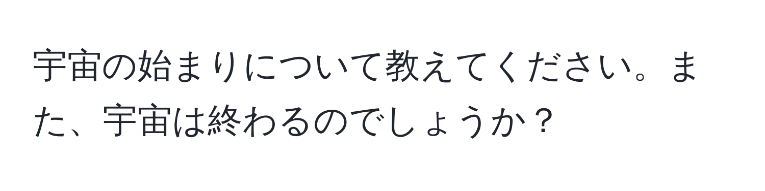 宇宙の始まりについて教えてください。また、宇宙は終わるのでしょうか？