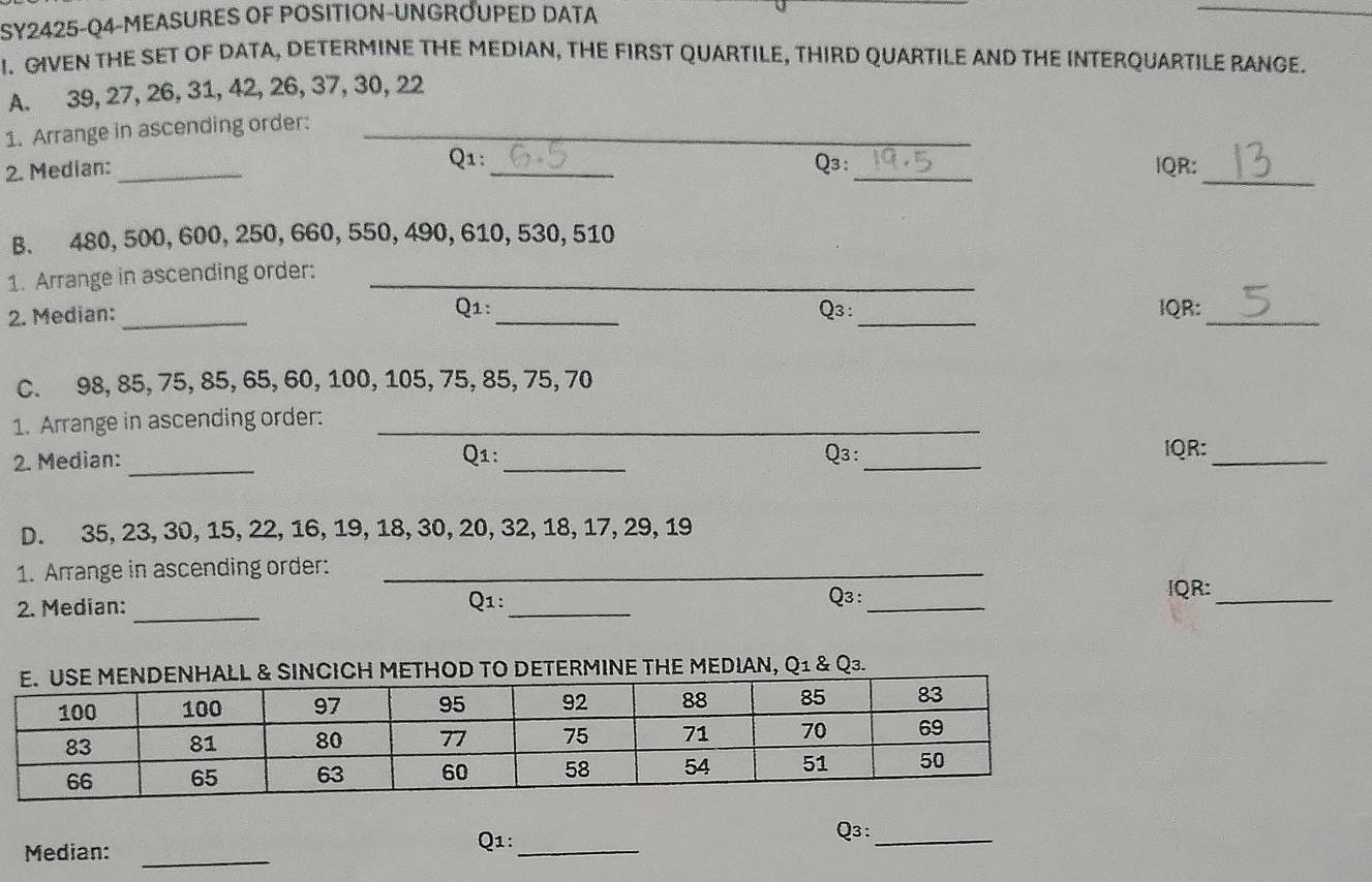 SY2425-Q4-MEASURES OF POSITION-UNGROUPED DATA 
_ 
I. GIVEN THE SET OF DATA, DETERMINE THE MEDIAN, THE FIRST QUARTILE, THIRD QUARTILE AND THE INTERQUARTILE RANGE. 
A. 39, 27, 26, 31, 42, 26, 37, 30, 22
1. Arrange in ascending order:_ 
_ 
Q1: 
2. Median: __Q3:_ IQR: 
B. 480, 500, 600, 250, 660, 550, 490, 610, 530, 510
1. Arrange in ascending order:_ 
Q1: 
2. Median: __Q3 :_ IQR:_ 
C. 98, 85, 75, 85, 65, 60, 100, 105, 75, 85, 75, 70
1. Arrange in ascending order:_ 
2. Median:_ Q1: _Q3 :_ 
IQR:_ 
D. 35, 23, 30, 15, 22, 16, 19, 18, 30, 20, 32, 18, 17, 29, 19
1. Arrange in ascending order:_ 
2. Median: _Q1:_ 
_ 
Q3: IQR:_ 
TERMINE THE MEDIAN, Q1 & Q₃. 
Median:_ 
Q1:_ 
Q3: 
_