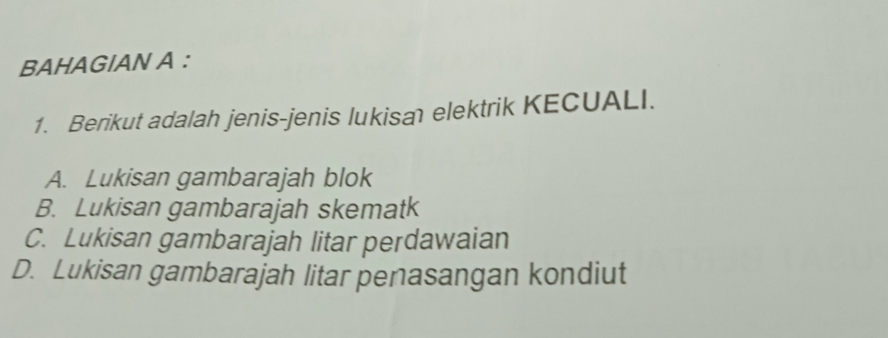 BAHAGIAN A :
1. Berikut adalah jenis-jenis lukisa elektrik KECUALI.
A. Lukisan gambarajah blok
B. Lukisan gambarajah skematk
C. Lukisan gambarajah litar perdawaian
D. Lukisan gambarajah litar penasangan kondiut