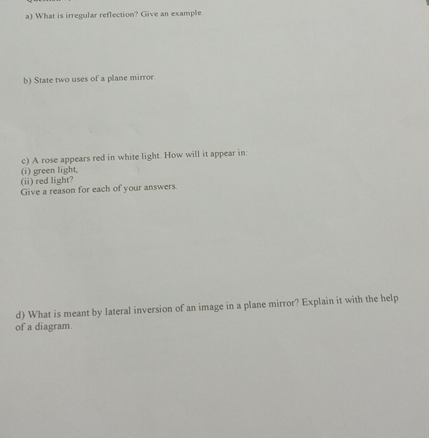 What is irregular reflection? Give an example. 
b) State two uses of a plane mirror. 
c) A rose appears red in white light. How will it appear in: 
(i) green light, 
(ii) red light? 
Give a reason for each of your answers. 
d) What is meant by lateral inversion of an image in a plane mirror? Explain it with the help 
of a diagram.