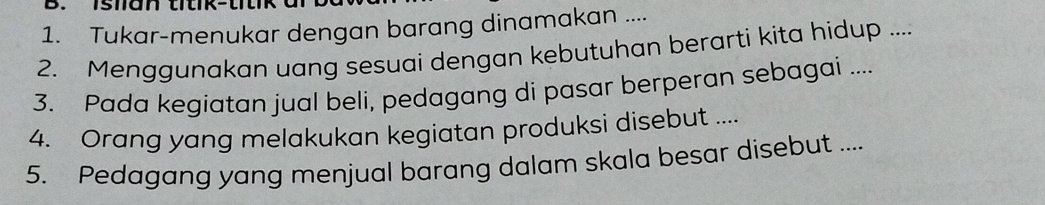 islian titik-titik 
1. Tukar-menukar dengan barang dinamakan .... 
2. Menggunakan uang sesuai dengan kebutuhan berarti kita hidup .... 
3. Pada kegiatan jual beli, pedagang di pasar berperan sebagai .... 
4. Orang yang melakukan kegiatan produksi disebut .... 
5. Pedagang yang menjual barang dalam skala besar disebut ....