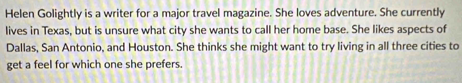 Helen Golightly is a writer for a major travel magazine. She loves adventure. She currently 
lives in Texas, but is unsure what city she wants to call her home base. She likes aspects of 
Dallas, San Antonio, and Houston. She thinks she might want to try living in all three cities to 
get a feel for which one she prefers.