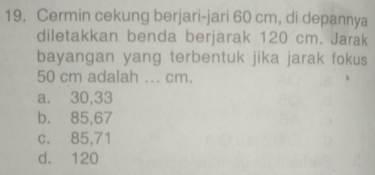 Cermin cekung berjari-jari 60 cm, di depannya
diletakkan benda berjarak 120 cm. Jarak
bayangan yang terbentuk jika jarak fokus
50 cm adalah ... cm.
a. 30,33
b. 85,67
c. 85,71
d. 120