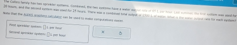 The Cullins family has two sprinkler systems. Combined, the two systerns have a water ostput rate of 65 L por hour. Lost summer, the fest systam was used for
20 hours, and the second systom was used for 25 hours. There was a combired totel output of 1500 L of water. What is te water output rate for each system? 
Note that the ALEKS prepting calculater can be used to make computations easier. 
First sprinkler system: L per hour × 5
Secand sprinkder system: L per hour