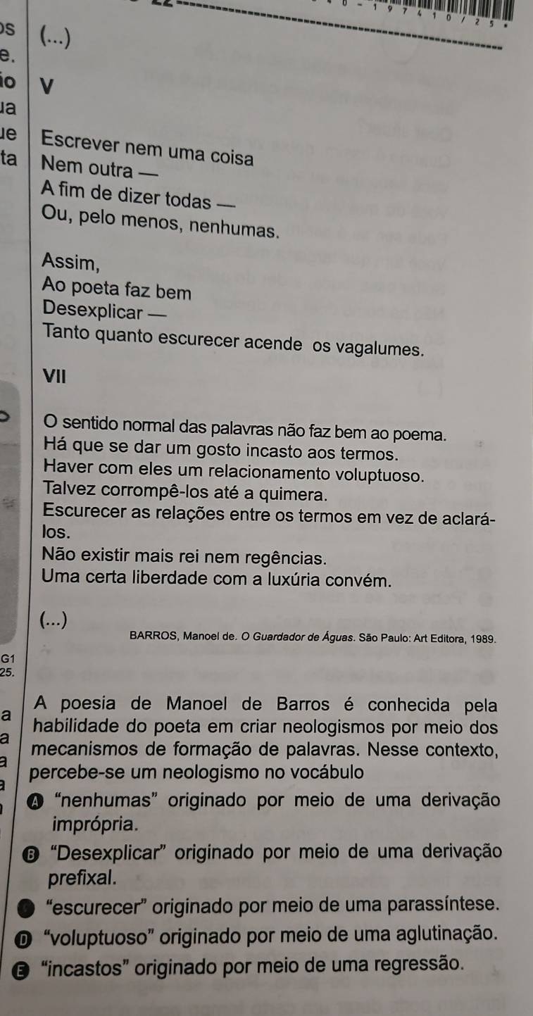 (...)
e.
o V
a
le Escrever nem uma coisa
ta Nem outra —
A fim de dizer todas ----
Ou, pelo menos, nenhumas.
Assim,
Ao poeta faz bem
Desexplicar —
Tanto quanto escurecer acende os vagalumes.
VII
O sentido normal das palavras não faz bem ao poema.
Há que se dar um gosto incasto aos termos.
Haver com eles um relacionamento voluptuoso.
Talvez corrompê-los até a quimera.
Escurecer as relações entre os termos em vez de aclará-
los.
Não existir mais rei nem regências.
Uma certa liberdade com a luxúria convém.
(...)
BARROS, Manoel de. O Guardador de Águas. São Paulo: Art Editora, 1989.
G1
25.
A poesia de Manoel de Barros é conhecida pela
a habilidade do poeta em criar neologismos por meio dos
a
mecanismos de formação de palavras. Nesse contexto,
percebe-se um neologismo no vocábulo
A“nenhumas” originado por meio de uma derivação
imprópria.
© “Desexplicar” originado por meio de uma derivação
prefixal.
“escurecer” originado por meio de uma parassíntese.
O “voluptuoso” originado por meio de uma aglutinação.
“incastos” originado por meio de uma regressão.