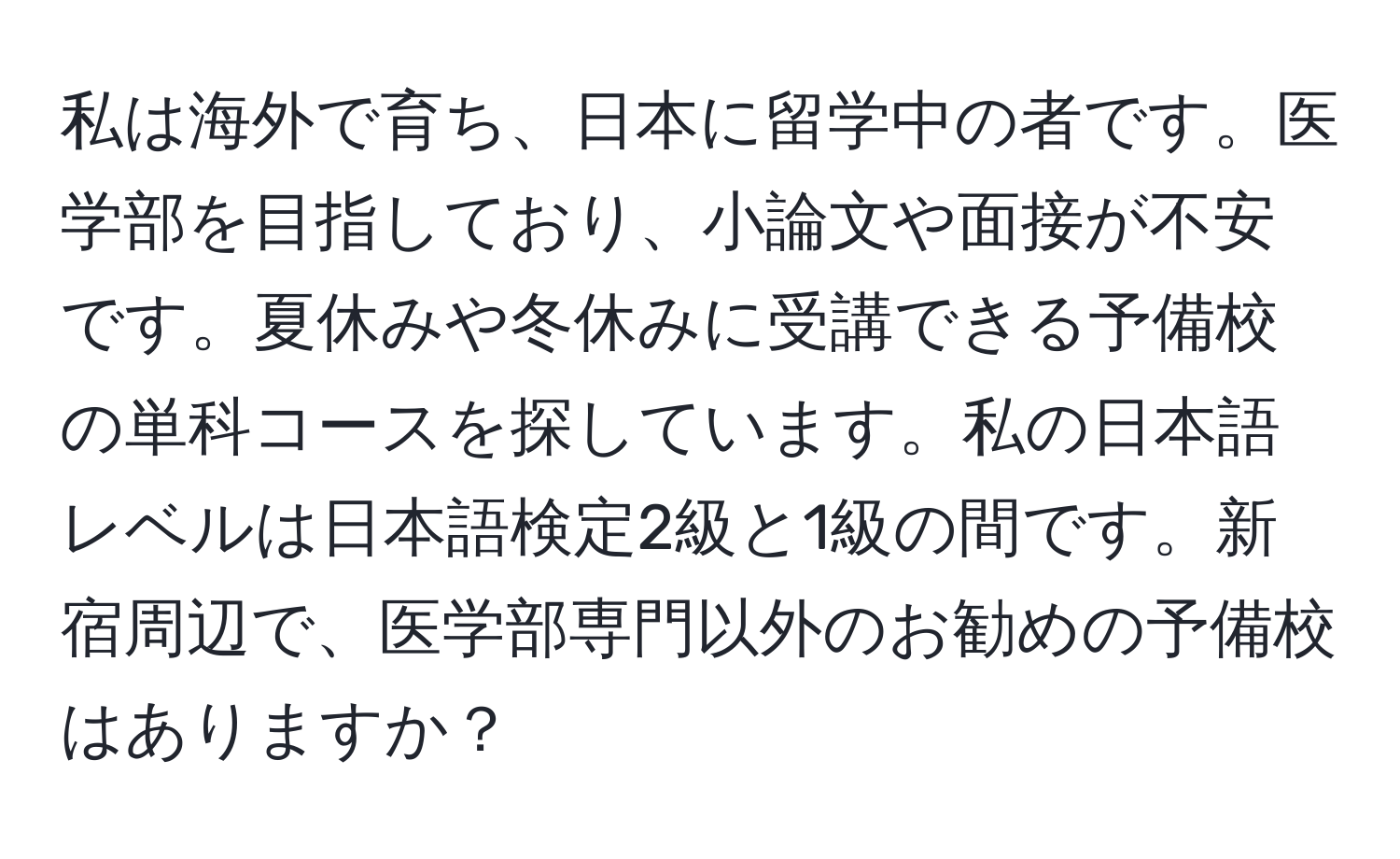 私は海外で育ち、日本に留学中の者です。医学部を目指しており、小論文や面接が不安です。夏休みや冬休みに受講できる予備校の単科コースを探しています。私の日本語レベルは日本語検定2級と1級の間です。新宿周辺で、医学部専門以外のお勧めの予備校はありますか？