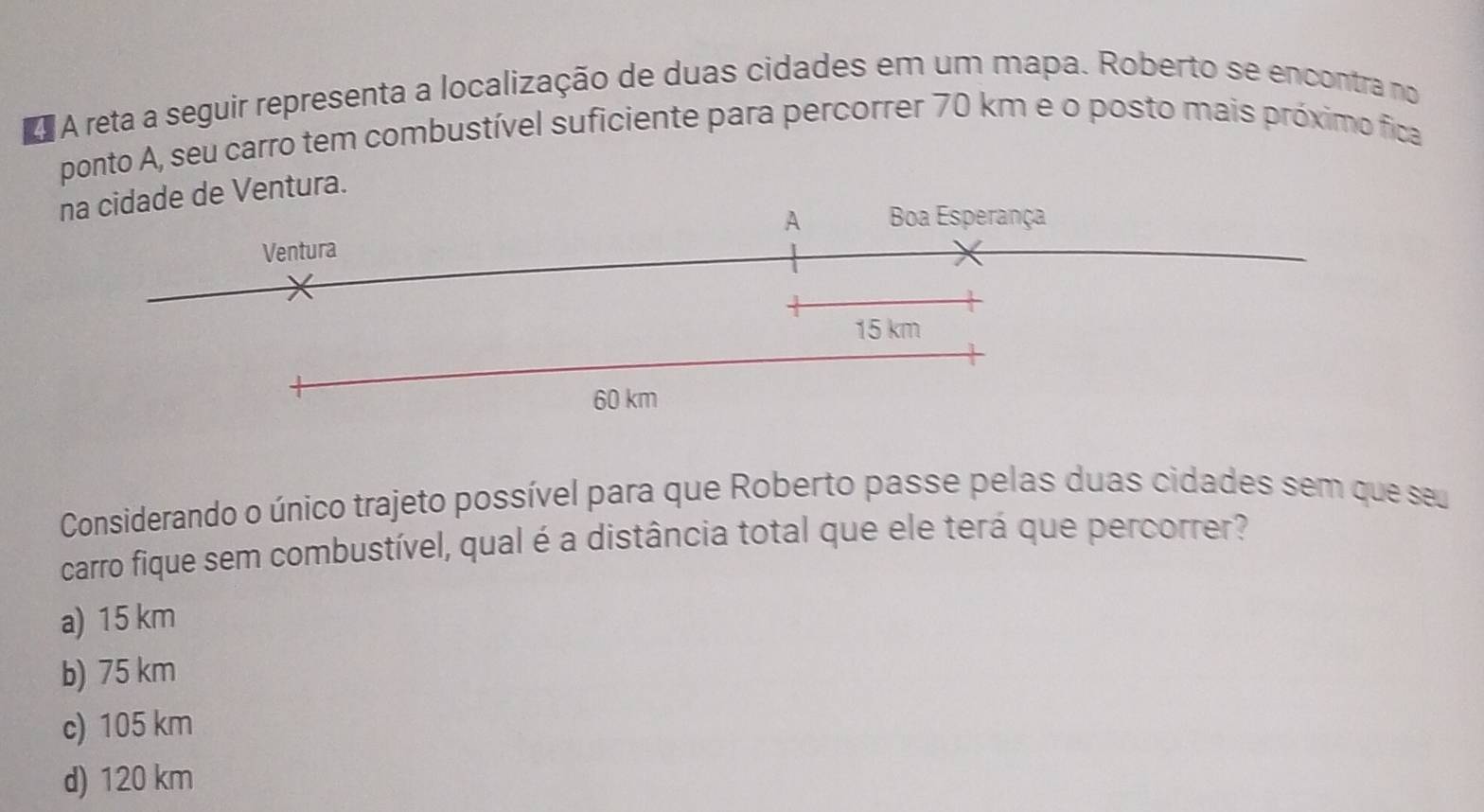 A reta a seguir representa a localização de duas cidades em um mapa. Roberto se encontra no
ponto A, seu carro tem combustível suficiente para percorrer 70 km e o posto mais próximo fica
na cidade de Ventura.
A Boa Esperança
Ventura
15 km
60 km
Considerando o único trajeto possível para que Roberto passe pelas duas cidades sem que seu
carro fique sem combustível, qual é a distância total que ele terá que percorrer?
a) 15 km
b) 75 km
c) 105 km
d) 120 km