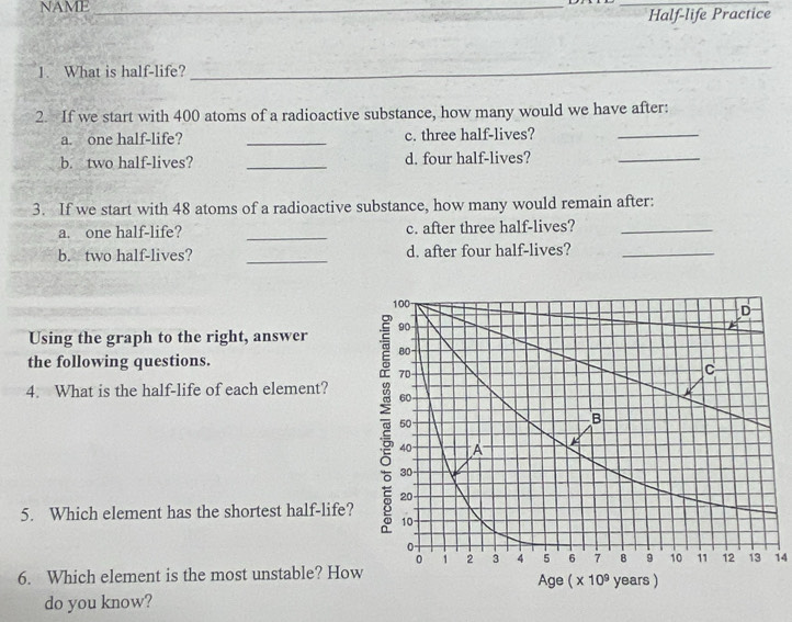 NAME_
_
Half-life Practice
1. What is half-life?
_
2. If we start with 400 atoms of a radioactive substance, how many would we have after:
a. one half-life? _c. three half-lives?
_
b. two half-lives? _d. four half-lives?
_
3. If we start with 48 atoms of a radioactive substance, how many would remain after:
a. one half-life? _c. after three half-lives?_
b. two half-lives? _d. after four half-lives?_
Using the graph to the right, answer 
the following questions.
4. What is the half-life of each element?
5. Which element has the shortest half-life?
14
6. Which element is the most unstable? Ho
do you know?