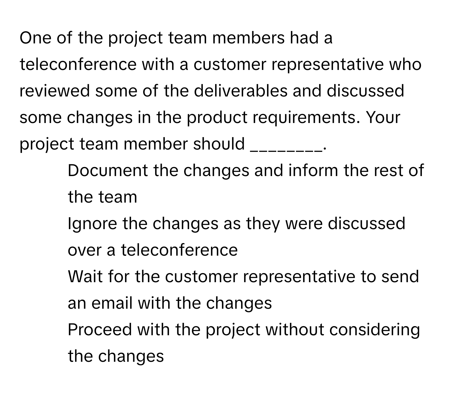 One of the project team members had a teleconference with a customer representative who reviewed some of the deliverables and discussed some changes in the product requirements. Your project team member should ________.

1) Document the changes and inform the rest of the team 
2) Ignore the changes as they were discussed over a teleconference 
3) Wait for the customer representative to send an email with the changes 
4) Proceed with the project without considering the changes