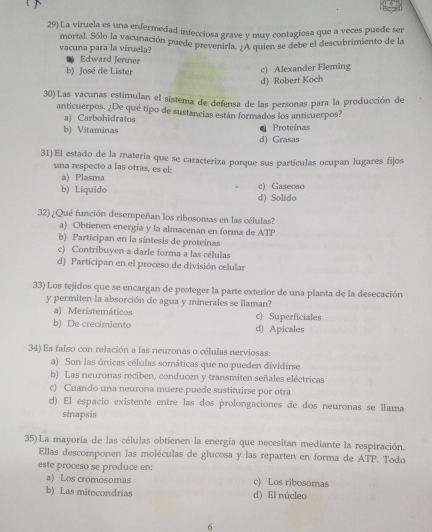 La viruela es una enfermedad infecciosa grave y muy contagiosa que a veces puede ser
vacuna para la viruela? mortal. Sólo la vacunación puede prevenirla. ¿A quien se debe el descubrimiento de la
Edward Jenner
b) José de Lister
c) Alexander Fleming
d) Robert Koch
30) Las vacunas estimulan el sistema de defensa de las personas para la producción de
anticuerpos. ¿De qué tipo de sustancias están formados los anticuerpos?
a) Carbohidratos
b) Vitaminas d) Grasas Proteinas
31) El estado de la matería que se caracteriza porque sus partículas ocupan lugares fijos
una respecto a las otras, es el:
a) Plasma
b) Liquido d) Solido c) Gaseoso
32) ¿Qué función desempeñan los ribosomas en las células?
a) Obtienen energía y la almacenan en forma de ATP
b) Participan en la síntesis de proteinas
c) Contribuyen a darle forma a las células
d) Participan en el proceso de división celular
33) Los tejidos que se encargan de proteger la parte exterior de una planta de la desecación
y permiten la absorción de agua y minerales se llaman?
a) Meristemáticos c) Superficiales
b) De crecimiento d) Apicales
34) Es falso con relación a las neuronas o células nerviosas:
a) Son las únicas células somáticas que no pueden dividirse
b) Las neuronas reciben, conducen y transmiten señales eléctricas
c) Cuando una neurona muere puede sustituirse por otra
d) El espacio existente entre las dos prolongaciones de dos neuronas se llama
sinapsis
35) La mayoría de las células obtienen la energía que necesitan mediante la respiración.
Ellas descomponen las moléculas de glucosa y las reparten en forma de ATP. Todo
este proceso se produce en:
a) Los cromosomas c) Los ribosomas
b) Las mitocondrias d) El núcleo
6