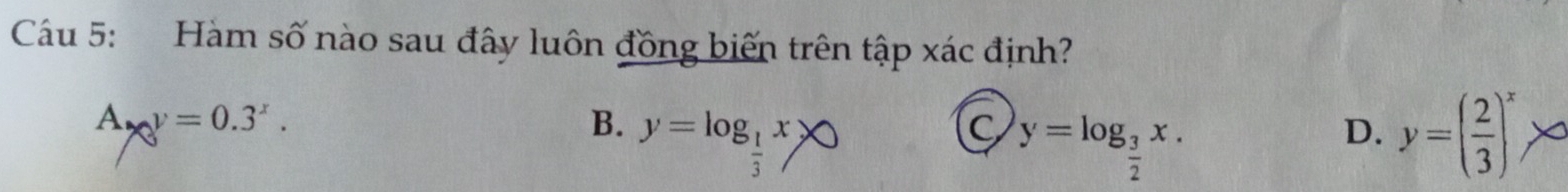 Cáu 5: Hàm số nào sau đây luôn đồng biến trên tập xác định?
A. y=0.3^x.
B. y=log _ 1/3 x>0 y=( 2/3 )^x
C y=log _ 3/2 x. 
D.