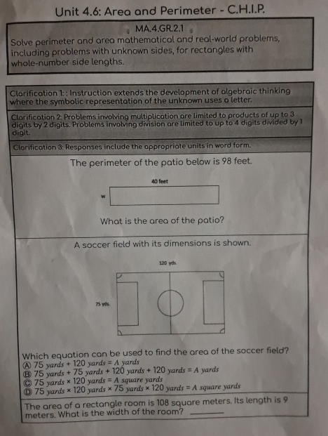 Unit 4.6: Area and Perimeter - C.H.I.P.
MA.4.GR.2.1
Solve perimeter and area mathematical and real-world problems,
including problems with unknown sides, for rectangles with
whole-number side lengths.
Clarification 1: : Instruction extends the development of algebraic thinking
where the symbolic representation of the unknown uses a letter.
Clarification 2: Problems involving multiplication are limited to products of up to 3
digits by 2 digits. Problems involving division are limited to up to 4 digits divided by 1
digit.
Clarification 3: Responses include the appropriate units in word form.
The perimeter of the patio below is 98 feet.
40 feet
w
What is the area of the patio?
A soccer field with its dimensions is shown.
Which equation can be used to find the area of the soccer field?
A 75 yards + 120 yards =A yards yards =A yards
⑧ 75 yards +75 yards +120 yards +120
v ard * 120 yards =A square yards
Ⓓ 75 yards * 120 ) yards * 75 yar Is* 120 yards =A square yards
The area of a rectangle room is 108 square meters. Its length is 9
meters. What is the width of the room?_