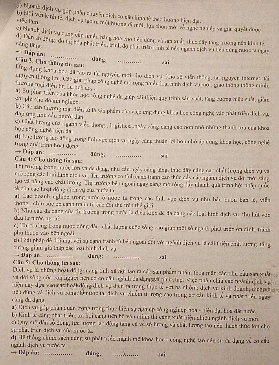 Ngành dịch vụ góp phần chuyển dịch cơ cấu kinh tế theo hướng hiện đại.
việc làm.
b) Đối với kinh tế, dịch vụ tạo ra một hướng đi mới, lựa chọn mới về nghề nghiệp và giải quyết được
c) Ngành dịch vụ cung cấp nhiều hàng hóa cho tiêu dùng và sản xuất, thúc đẩy tăng trưởng nền kinh tế.
d) Dân số đông, đô thị hóa phát triển, trình độ phát triển kinh tế nên ngành dịch vụ tiêu dùng nước ta ngày
càng tăng.
→ Đáp án:
_
đúng; _sai
Câu 3: Cho thông tin sau:
Ung dụng khoa học đã tạo ra tài nguyên mới cho dịch vụ: kho số viễn thông, tài nguyên internet, tài
nguyên thông tin...Các giải pháp công nghệ mở rộng nhiều loại hình dịch vụ mới: giao thông thông minh,
thương mại điện tử, du lịch ảo,...
a) Sự phát triển của khoa học công nghệ đã giúp cải thiện quy trình sản xuất, tăng cường hiệu suất, giảm
chi phí cho doanh nghiệp.
b) Các sản thương mại điện tử là sản phẩm của việc ứng dụng khoa học công nghệ vào phát triển dịch vụ,
đáp ứng nhu cầu người dân.
c) Chất lượng của ngành viễn thông , logistics...ngày càng nâng cao hơn nhờ những thành tựu của khoa
học công nghệ hiện đại.
d) Lực lượng lao động trong lĩnh vực dịch vụ ngày càng thuận lợi hơn nhờ áp dụng khoa học, công nghệ
trong quá trình hoạt động.
→ Đáp án: _đúng; _sai
Câu 4: Cho thông tin sau:
Thị trường trong nước lớn và đa dạng, nhu cầu ngày càng tăng, thúc đầy nâng cao chất lượng dịch vụ và
mở rộng các loại hình dịch vụ. Thị trường có tính cạnh tranh cao thúc đầy các ngành dịch vụ đồi mới sáng
tạo và nâng cao chất lượng. Thị trường bên ngoài ngày càng mở rộng đầy nhanh quá trình hội nhập quốc
tế của các hoạt động dịch vụ của nước ta.
a) Các doanh nghiệp trong nước ở nước ta trong các lĩnh vực dịch vụ như bán buôn bán lẻ, viễn
thông...chịu sức ép cạnh tranh từ các đổi thủ trên thế giới.
b) Nhu cầu đa dạng của thị trường trong nước là điều kiện để đa dạng các loại hình dịch vụ, thu hút vốn
đầu tư nước ngoài.
c) Thị trường trong nước đông dân, chất lượng cuộc sống cao giúp một số ngành phát triển ổn định, tránh
phụ thuộc vào bên ngoài.
d) Giải pháp để đối mặt với sự cạnh tranh từ bên ngoài đối với ngành dịch vụ là cải thiện chất lượng, tăng
cường giảm giá thấp các loại hình dịch vụ.
→ Đáp án: _đúng; _sai
Câu 5: Cho thông tin sau:
Dịch vụ là những hoạt động mang tính xã hội tạo ra các sản phẩm nhằm thỏa mãn các nhu cầu sản xuất
và đời sống của con người nên có cơ cầu ngành đa dạng và phức tạp. Việc phân chia các ngành dịch vụ
hiện nay dựa vào các hoạt động dịch vụ diễn ra trong thực tế với ba nhóm: dịch vụ kinh doanh, dịch vụ
tiêu dùng và dịch vụ công: Ở nước ta, dịch vụ chiếm tỉ trọng cao trong cơ cấu kinh tế và phát triển ngày
càng đa dạng.
a) Dịch vụ góp phần quan trọng trong thực hiện sự nghiệp công nghiệp hóa - hiện đại hóa đất nước.
b) Kinh tế càng phát triển, xã hội càng tiến bộ văn minh thì càng xuất hiện nhiều ngành dịch vụ mới.
c) Quy mô dân số đông, lực lượng lao động tăng cả về số lượng và chất lượng tạo nên thách thức lớn cho
sự phát triển dịch vụ của nước ta.
d) Hệ thống chính sách cùng sự phát triển mạnh mẽ khoa học - công nghệ tạo nên sự đa dạng về cơ cầu
ngành dịch vụ nước ta.
→ Đáp án: _đúng; _sai